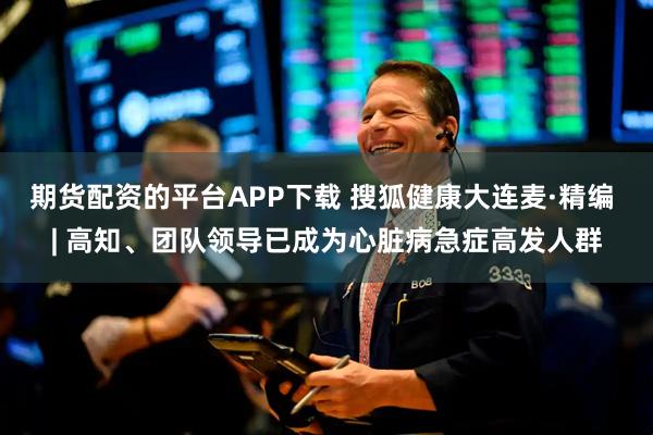 期货配资的平台APP下载 搜狐健康大连麦·精编 | 高知、团队领导已成为心脏病急症高发人群